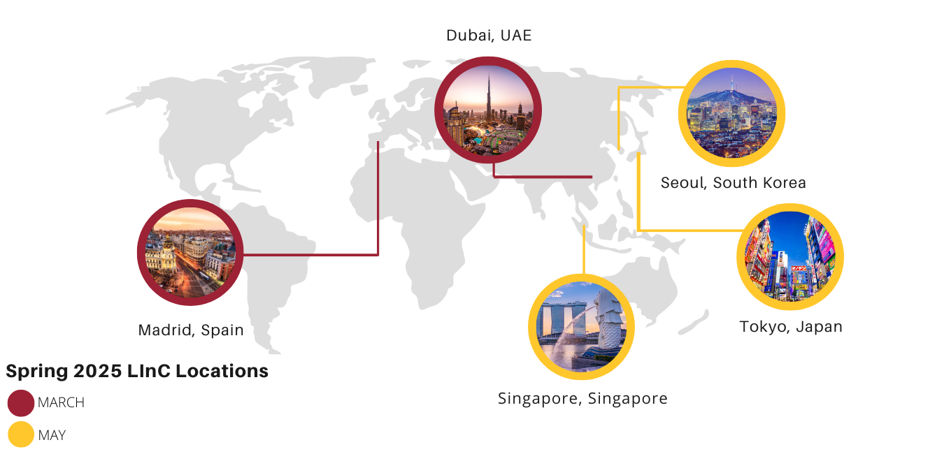 LInC Spring 2025 LInC Locations: March destinations include Madrid, Spain and Dubai, UAE. May destinations include Seoul, South Korea; Singapore, Singapore; and Tokyo, Japan.